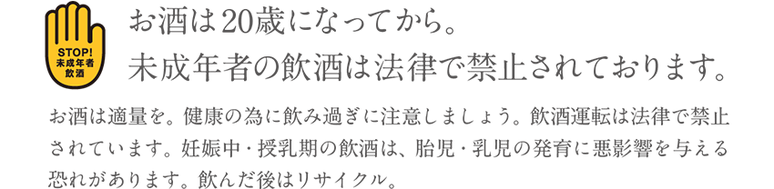 お酒は20歳になってから。未成年者の飲酒は法律で禁止されております。お酒は適量を。健康の為に飲み過ぎに注意しましょう。飲酒運転は法律で禁止されております。妊娠中・授乳期の飲酒は、胎児・乳児の発育に悪影響を与える恐れがあります。飲んだ後はリサイクル。