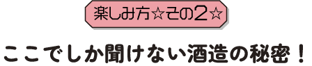 楽しみ方その2ここでしか聞けない酒造の秘密！